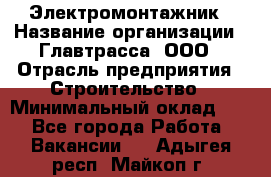 Электромонтажник › Название организации ­ Главтрасса, ООО › Отрасль предприятия ­ Строительство › Минимальный оклад ­ 1 - Все города Работа » Вакансии   . Адыгея респ.,Майкоп г.